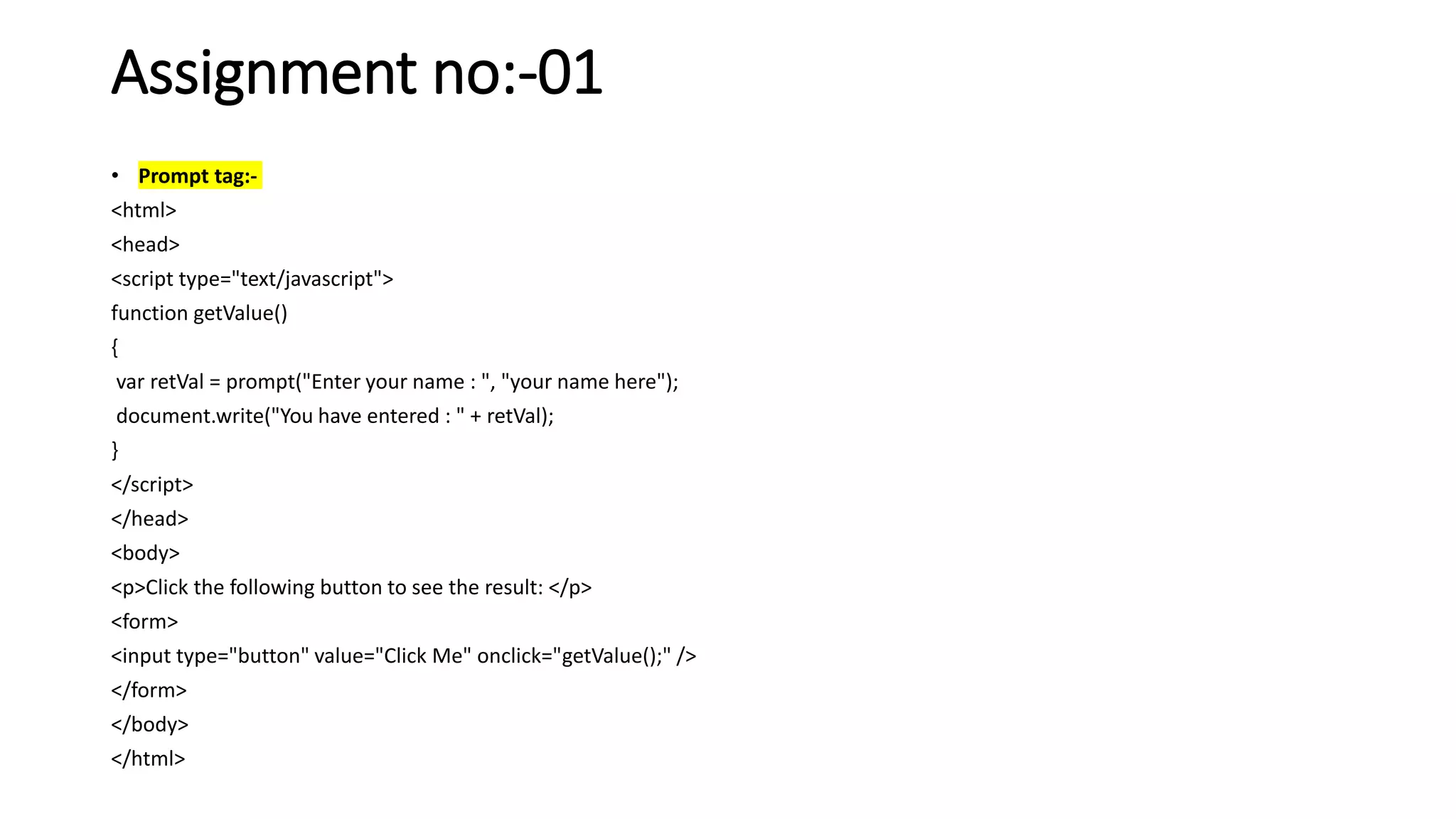 Assignment no:-01
• Prompt tag:-
<html>
<head>
<script type="text/javascript">
function getValue()
{
var retVal = prompt("Enter your name : ", "your name here");
document.write("You have entered : " + retVal);
}
</script>
</head>
<body>
<p>Click the following button to see the result: </p>
<form>
<input type="button" value="Click Me" onclick="getValue();" />
</form>
</body>
</html>
 