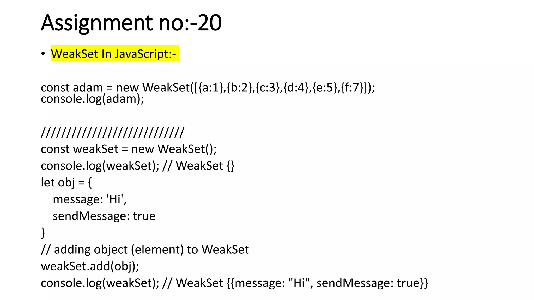 Assignment no:-20
• WeakSet In JavaScript:-
const adam = new WeakSet([{a:1},{b:2},{c:3},{d:4},{e:5},{f:7}]);
console.log(adam);
////////////////////////////
const weakSet = new WeakSet();
console.log(weakSet); // WeakSet {}
let obj = {
message: 'Hi',
sendMessage: true
}
// adding object (element) to WeakSet
weakSet.add(obj);
console.log(weakSet); // WeakSet {{message: "Hi", sendMessage: true}}
 