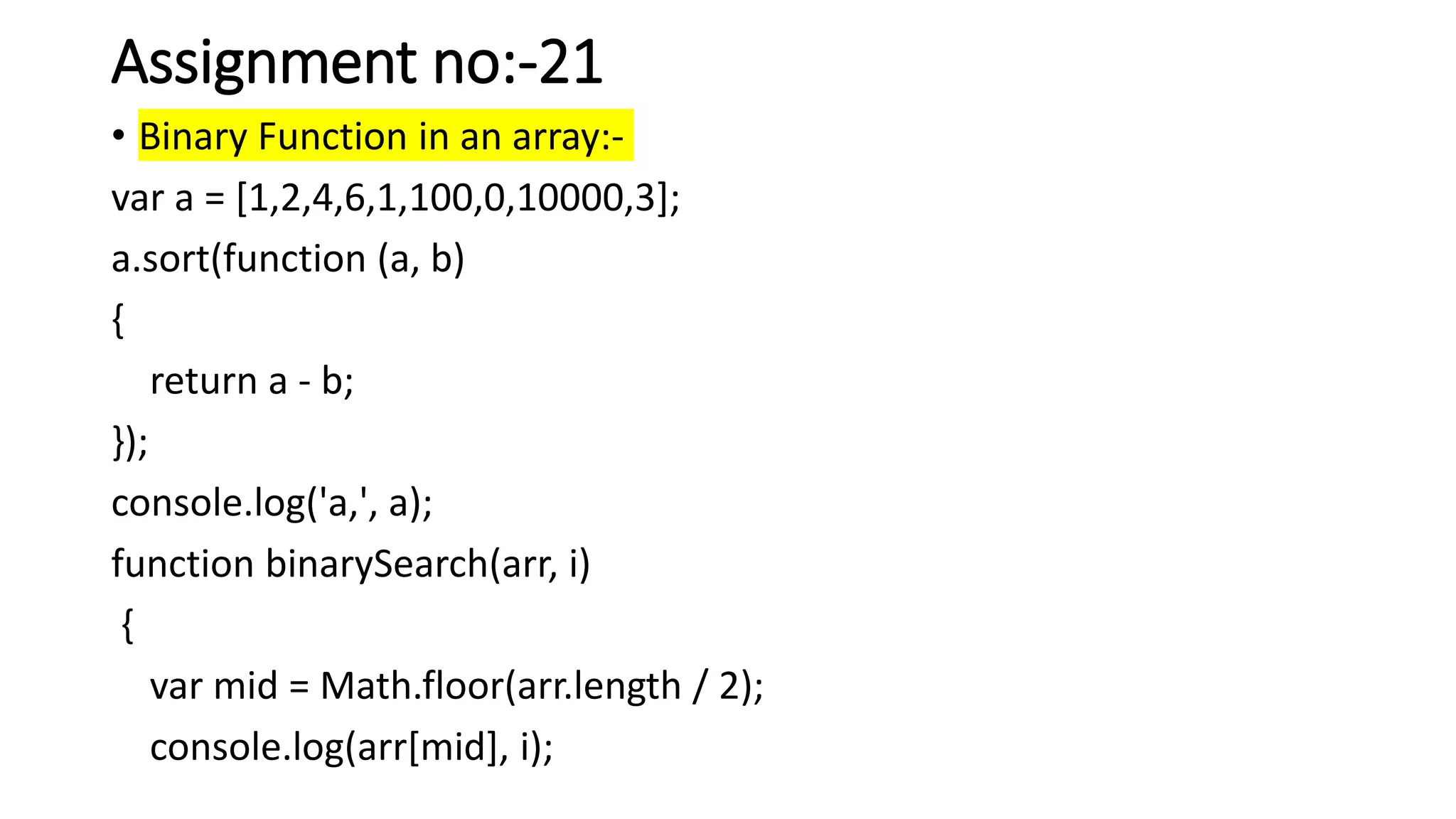 Assignment no:-21
• Binary Function in an array:-
var a = [1,2,4,6,1,100,0,10000,3];
a.sort(function (a, b)
{
return a - b;
});
console.log('a,', a);
function binarySearch(arr, i)
{
var mid = Math.floor(arr.length / 2);
console.log(arr[mid], i);
 