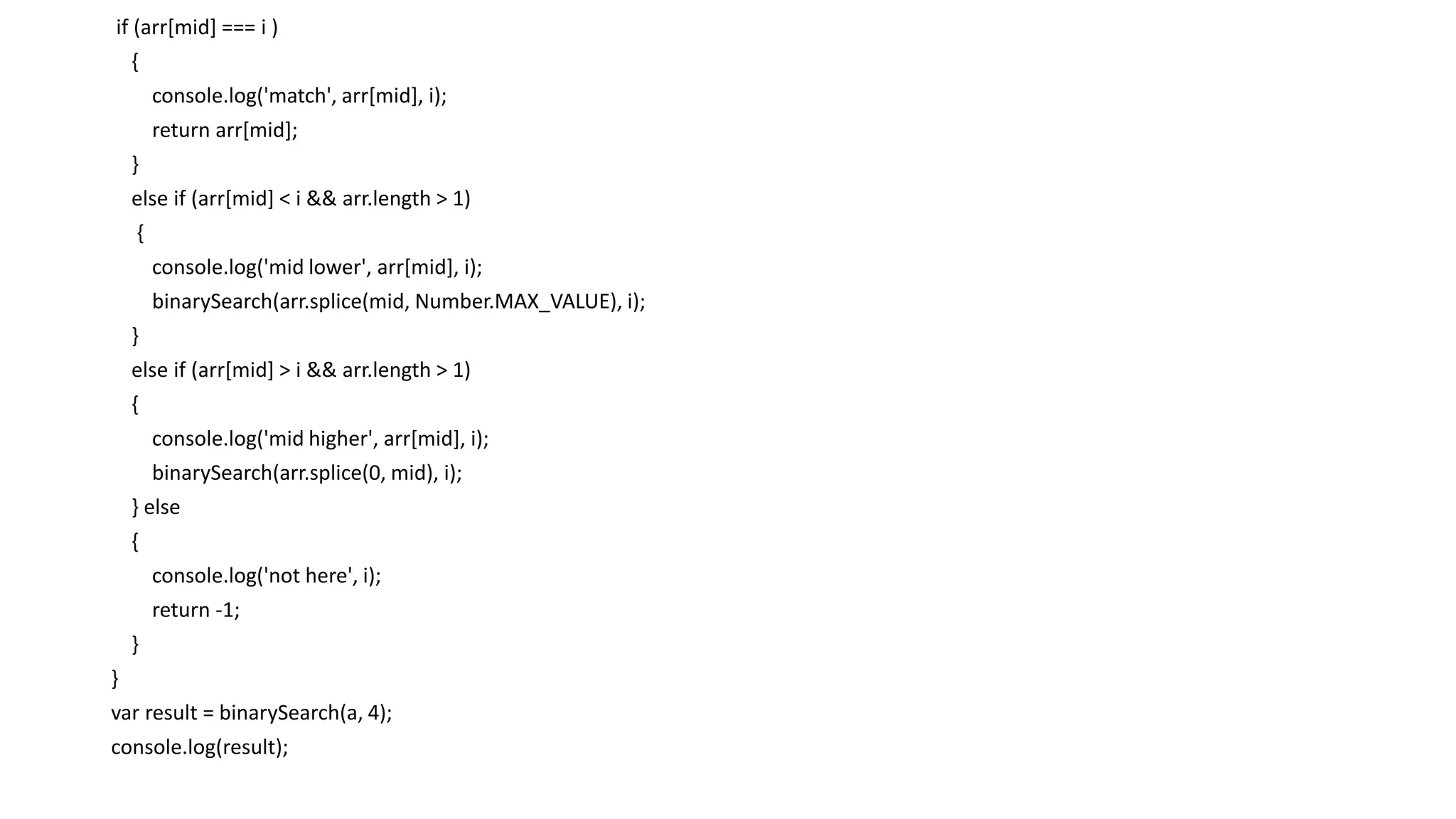if (arr[mid] === i )
{
console.log('match', arr[mid], i);
return arr[mid];
}
else if (arr[mid] < i && arr.length > 1)
{
console.log('mid lower', arr[mid], i);
binarySearch(arr.splice(mid, Number.MAX_VALUE), i);
}
else if (arr[mid] > i && arr.length > 1)
{
console.log('mid higher', arr[mid], i);
binarySearch(arr.splice(0, mid), i);
} else
{
console.log('not here', i);
return -1;
}
}
var result = binarySearch(a, 4);
console.log(result);
 