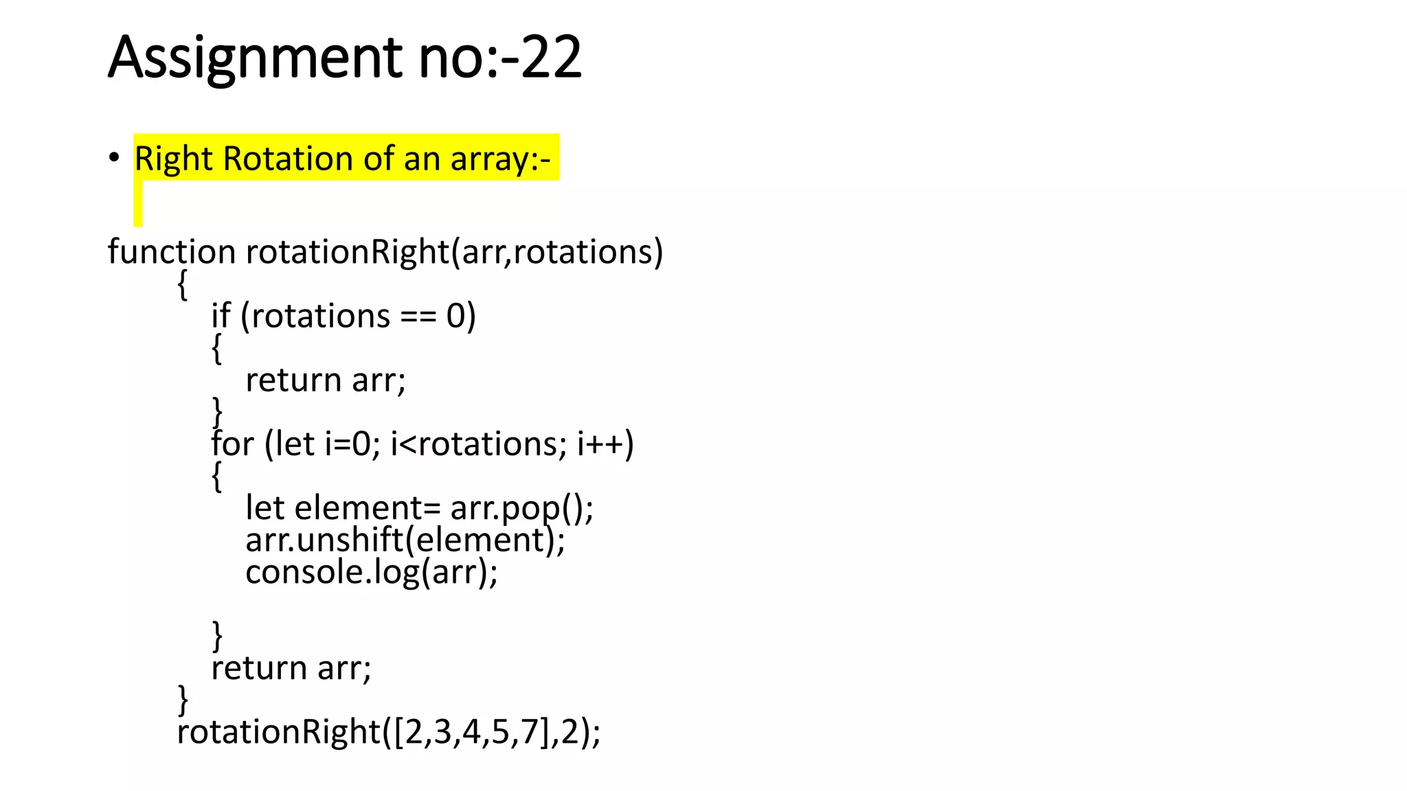 Assignment no:-22
• Right Rotation of an array:-
function rotationRight(arr,rotations)
{
if (rotations == 0)
{
return arr;
}
for (let i=0; i<rotations; i++)
{
let element= arr.pop();
arr.unshift(element);
console.log(arr);
}
return arr;
}
rotationRight([2,3,4,5,7],2);
 