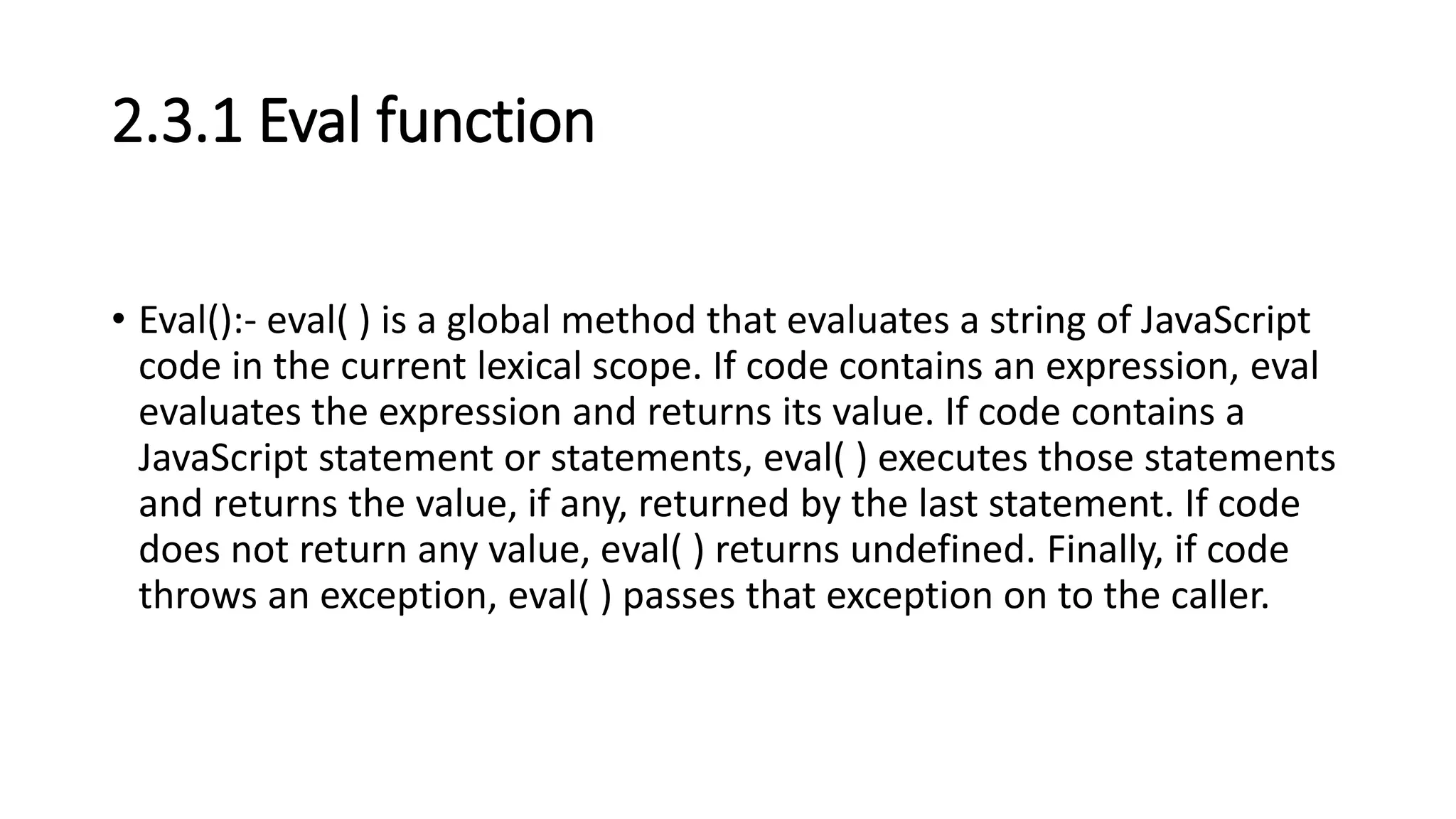 2.3.1 Eval function
• Eval():- eval( ) is a global method that evaluates a string of JavaScript
code in the current lexical scope. If code contains an expression, eval
evaluates the expression and returns its value. If code contains a
JavaScript statement or statements, eval( ) executes those statements
and returns the value, if any, returned by the last statement. If code
does not return any value, eval( ) returns undefined. Finally, if code
throws an exception, eval( ) passes that exception on to the caller.
 