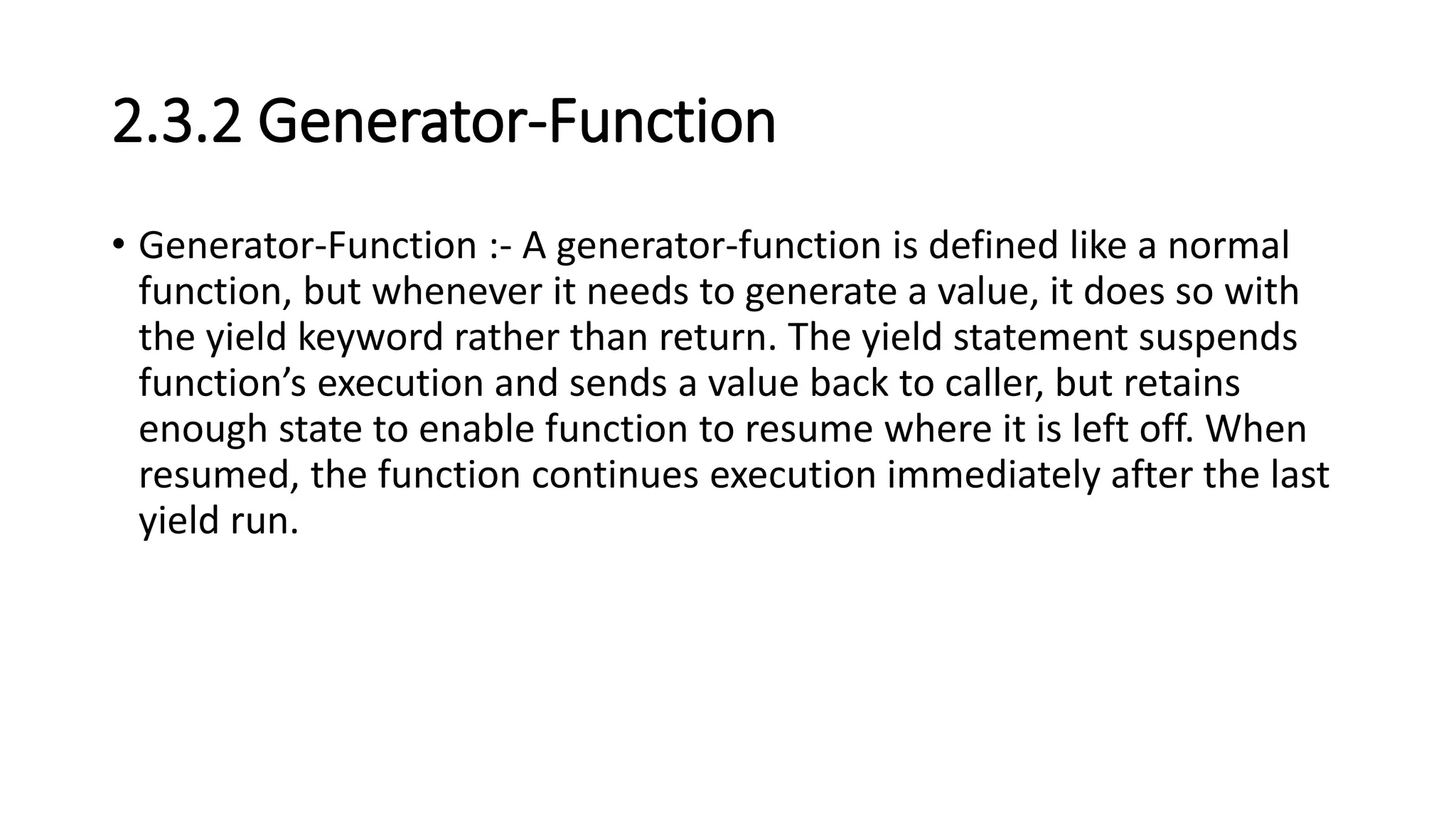 2.3.2 Generator-Function
• Generator-Function :- A generator-function is defined like a normal
function, but whenever it needs to generate a value, it does so with
the yield keyword rather than return. The yield statement suspends
function’s execution and sends a value back to caller, but retains
enough state to enable function to resume where it is left off. When
resumed, the function continues execution immediately after the last
yield run.
 