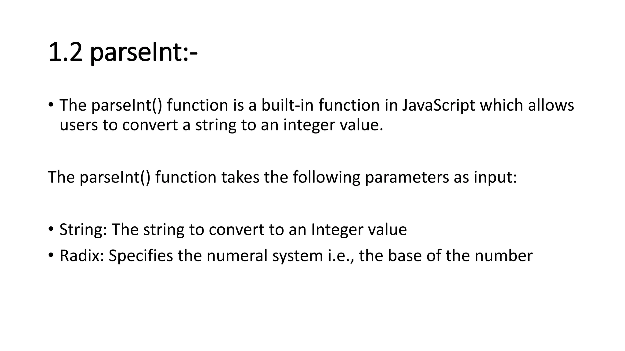 1.2 parseInt:-
• The parseInt() function is a built-in function in JavaScript which allows
users to convert a string to an integer value.
The parseInt() function takes the following parameters as input:
• String: The string to convert to an Integer value
• Radix: Specifies the numeral system i.e., the base of the number
 