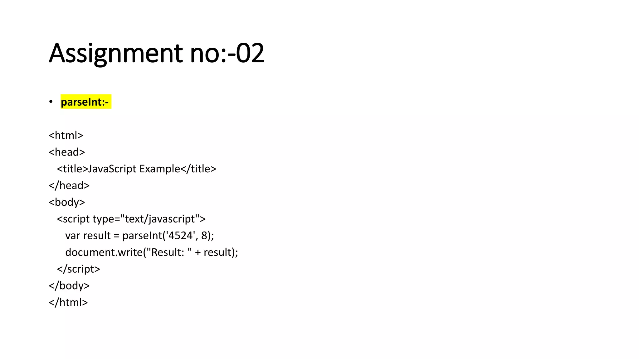 Assignment no:-02
• parseInt:-
<html>
<head>
<title>JavaScript Example</title>
</head>
<body>
<script type="text/javascript">
var result = parseInt('4524', 8);
document.write("Result: " + result);
</script>
</body>
</html>
 