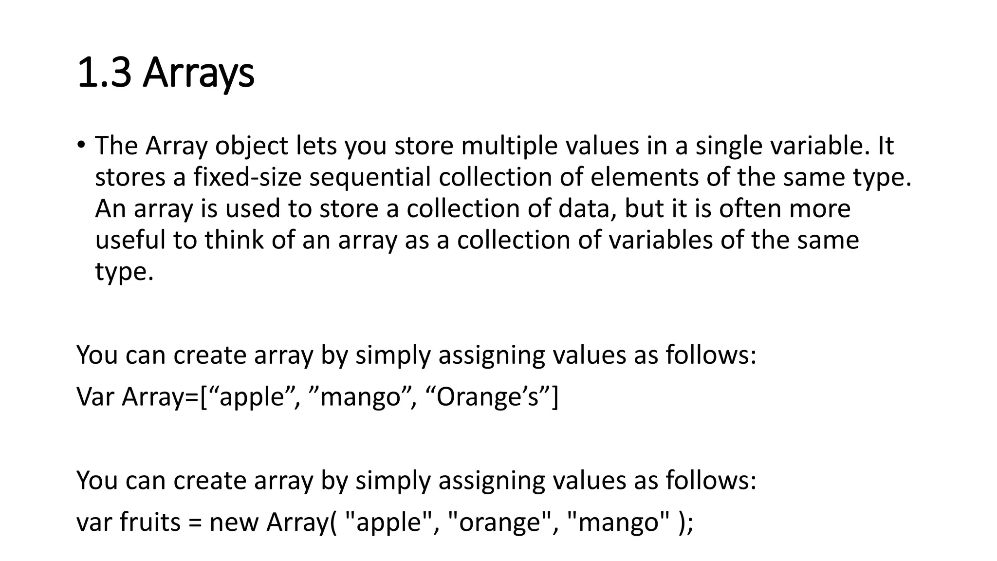 1.3 Arrays
• The Array object lets you store multiple values in a single variable. It
stores a fixed-size sequential collection of elements of the same type.
An array is used to store a collection of data, but it is often more
useful to think of an array as a collection of variables of the same
type.
You can create array by simply assigning values as follows:
Var Array=[“apple”, ”mango”, “Orange’s”]
You can create array by simply assigning values as follows:
var fruits = new Array( "apple", "orange", "mango" );
 