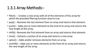 1.3.1 Array Methods:-
• filter() :- Creates a new array with all of the elements of this array for
which the provided filtering function returns true
• pop() :- Removes the last element from an array and returns that element.
• push() :- Adds one or more elements to the end of an array and returns the
new length of the array.
• shift():- Removes the first element from an array and returns that element.
• slice() :- Extracts a section of an array and returns a new array
• splice() :- Adds and/or removes elements from an array.
• unshift() :- Adds one or more elements to the front of an array and returns
the new length of the array.
 