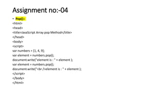 Assignment no:-04
• Pop():-
<html>
<head>
<title>JavaScript Array pop Method</title>
</head>
<body>
<script>
var numbers = [1, 4, 9];
var element = numbers.pop();
document.write("element is : " + element );
var element = numbers.pop();
document.write("<br />element is : " + element );
</script>
</body>
</html>
 