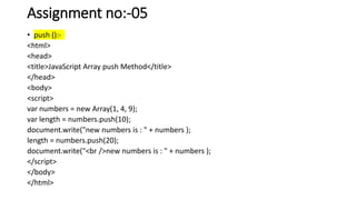 Assignment no:-05
• push ():-
<html>
<head>
<title>JavaScript Array push Method</title>
</head>
<body>
<script>
var numbers = new Array(1, 4, 9);
var length = numbers.push(10);
document.write("new numbers is : " + numbers );
length = numbers.push(20);
document.write("<br />new numbers is : " + numbers );
</script>
</body>
</html>
 