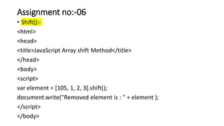 Assignment no:-06
• Shift():-
<html>
<head>
<title>JavaScript Array shift Method</title>
</head>
<body>
<script>
var element = [105, 1, 2, 3].shift();
document.write("Removed element is : " + element );
</script>
</body>
 