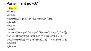 Assignment no:-07
• Slice():-
<html>
<head>
<title>JavaScript Array slice Method</title>
</head>
<body>
<script>
var arr = ["orange", "mango", "banana", "sugar", "tea"];
document.write("arr.slice( 1, 2) : " + arr.slice( 1, 2) );
document.write("<br />arr.slice( 1, 2) : " + arr.slice( 1, 3) );
</script>
</body>
 