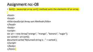 Assignment no:-08
• Sort():- Javascript array sort() method sorts the elements of an array.
<html>
<head>
<title>JavaScript Array sort Method</title>
</head>
<body>
<script>
var arr = new Array("orange", "mango", "banana", "sugar");
var sorted = arr.sort();
document.write("Returned string is : " + sorted );
</script>
</body>
</html>
 