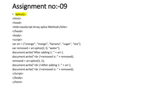 Assignment no:-09
• Splice():-
<html>
<head>
<title>JavaScript Array splice Method</title>
</head>
<body>
<script>
var arr = ["orange", "mango", "banana", "sugar", "tea"];
var removed = arr.splice(2, 0, "water");
document.write("After adding 1: " + arr );
document.write("<br />removed is: " + removed);
removed = arr.splice(3, 1);
document.write("<br />After adding 1: " + arr );
document.write("<br />removed is: " + removed);
</script>
</body>
</html>
 
