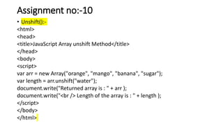 Assignment no:-10
• Unshift():-
<html>
<head>
<title>JavaScript Array unshift Method</title>
</head>
<body>
<script>
var arr = new Array("orange", "mango", "banana", "sugar");
var length = arr.unshift("water");
document.write("Returned array is : " + arr );
document.write("<br /> Length of the array is : " + length );
</script>
</body>
</html>
 