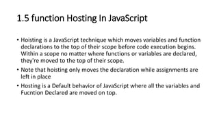 1.5 function Hosting In JavaScript
• Hoisting is a JavaScript technique which moves variables and function
declarations to the top of their scope before code execution begins.
Within a scope no matter where functions or variables are declared,
they're moved to the top of their scope.
• Note that hoisting only moves the declaration while assignments are
left in place
• Hosting is a Default behavior of JavaScript where all the variables and
Fucntion Declared are moved on top.
 