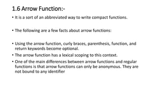 1.6 Arrow Function:-
• It is a sort of an abbreviated way to write compact functions.
• The following are a few facts about arrow functions:
• Using the arrow function, curly braces, parenthesis, function, and
return keywords become optional.
• The arrow function has a lexical scoping to this context.
• One of the main differences between arrow functions and regular
functions is that arrow functions can only be anonymous. They are
not bound to any identifier
 