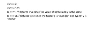 var x = 2;
var y = "2";
(x == y) // Returns true since the value of both x and y is the same
(x === y) // Returns false since the typeof x is "number" and typeof y is
"string"
 