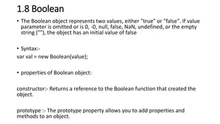 1.8 Boolean
• The Boolean object represents two values, either "true" or "false". If value
parameter is omitted or is 0, -0, null, false, NaN, undefined, or the empty
string (""), the object has an initial value of false
• Syntax:-
var val = new Boolean(value);
• properties of Boolean object:
constructor:- Returns a reference to the Boolean function that created the
object.
prototype :- The prototype property allows you to add properties and
methods to an object.
 