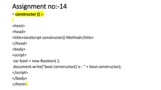 Assignment no:-14
• constructor () :-
<html>
<head>
<title>JavaScript constructor() Method</title>
</head>
<body>
<script>
var bool = new Boolean( );
document.write("bool.constructor() is : " + bool.constructor);
</script>
</body>
</html>
 