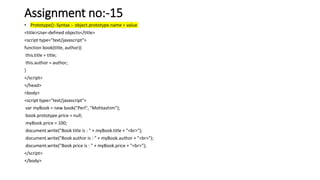 Assignment no:-15
• Prototype():-Syntax :- object.prototype.name = value
<title>User-defined objects</title>
<script type="text/javascript">
function book(title, author){
this.title = title;
this.author = author;
}
</script>
</head>
<body>
<script type="text/javascript">
var myBook = new book("Perl", "Mohtashim");
book.prototype.price = null;
myBook.price = 100;
document.write("Book title is : " + myBook.title + "<br>");
document.write("Book author is : " + myBook.author + "<br>");
document.write("Book price is : " + myBook.price + "<br>");
</script>
</body>
 