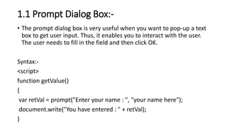 1.1 Prompt Dialog Box:-
• The prompt dialog box is very useful when you want to pop-up a text
box to get user input. Thus, it enables you to interact with the user.
The user needs to fill in the field and then click OK.
Syntax:-
<script>
function getValue()
{
var retVal = prompt("Enter your name : ", "your name here");
document.write("You have entered : " + retVal);
}
 