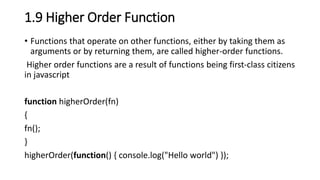 1.9 Higher Order Function
• Functions that operate on other functions, either by taking them as
arguments or by returning them, are called higher-order functions.
Higher order functions are a result of functions being first-class citizens
in javascript
function higherOrder(fn)
{
fn();
}
higherOrder(function() { console.log("Hello world") });
 