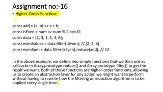 Assignment no:-16
• Higher-Order Function:-
const add = (a, b) => a + b;
const isEven = num => num % 2 === 0;
const data = [2, 3, 1, 5, 4, 6];
const evenValues = data.filter(isEven); // [2, 4, 6]
const evenSum = data.filter(isEven).reduce(add); // 12
In the above example, we define two simple functions that we then use as
callbacks in Array.prototype.reduce() and Array.prototype.filter() to get the
result we want. Both of these functions are higher-order functions, allowing
us to create an abstraction layer for any action we might want to perform
without having to rewrite how the filtering or reduction algorithm is to be
applied every single time.
 