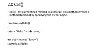 2.0 Call()
• call():- It’s a predefined method in javascript. This method invokes a
method (function) by specifying the owner object.
function sayHello()
{
return "Hello " + this.name;
}
var obj = {name: "Sandy"};
sayHello.call(obj);
 
