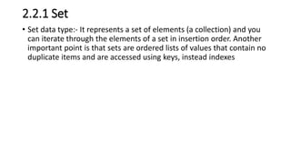 2.2.1 Set
• Set data type:- It represents a set of elements (a collection) and you
can iterate through the elements of a set in insertion order. Another
important point is that sets are ordered lists of values that contain no
duplicate items and are accessed using keys, instead indexes
 