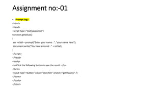 Assignment no:-01
• Prompt tag:-
<html>
<head>
<script type="text/javascript">
function getValue()
{
var retVal = prompt("Enter your name : ", "your name here");
document.write("You have entered : " + retVal);
}
</script>
</head>
<body>
<p>Click the following button to see the result: </p>
<form>
<input type="button" value="Click Me" onclick="getValue();" />
</form>
</body>
</html>
 