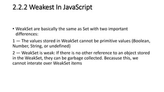 2.2.2 Weakest In JavaScript
• WeakSet are basically the same as Set with two important
differences:
1 — The values stored in WeakSet cannot be primitive values (Boolean,
Number, String, or undefined)
2 — WeakSet is weak: If there is no other reference to an object stored
in the WeakSet, they can be garbage collected. Becasuse this, we
cannot interate over WeakSet items
 