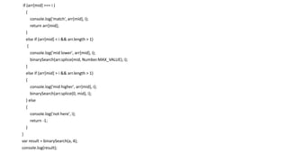 if (arr[mid] === i )
{
console.log('match', arr[mid], i);
return arr[mid];
}
else if (arr[mid] < i && arr.length > 1)
{
console.log('mid lower', arr[mid], i);
binarySearch(arr.splice(mid, Number.MAX_VALUE), i);
}
else if (arr[mid] > i && arr.length > 1)
{
console.log('mid higher', arr[mid], i);
binarySearch(arr.splice(0, mid), i);
} else
{
console.log('not here', i);
return -1;
}
}
var result = binarySearch(a, 4);
console.log(result);
 