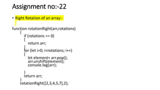 Assignment no:-22
• Right Rotation of an array:-
function rotationRight(arr,rotations)
{
if (rotations == 0)
{
return arr;
}
for (let i=0; i<rotations; i++)
{
let element= arr.pop();
arr.unshift(element);
console.log(arr);
}
return arr;
}
rotationRight([2,3,4,5,7],2);
 