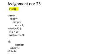Assignment no:-23
• Eval ():-
<html>
<body>
<script>
let a = 1;
function f() {
let a = 2;
eval('alert(a)');
}
f();
</script>
</body>
</html>
 