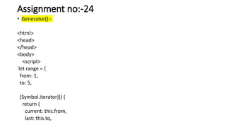 Assignment no:-24
• Generator():-
<html>
<head>
</head>
<body>
<script>
let range = {
from: 1,
to: 5,
[Symbol.iterator]() {
return {
current: this.from,
last: this.to,
 