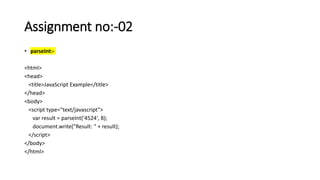 Assignment no:-02
• parseInt:-
<html>
<head>
<title>JavaScript Example</title>
</head>
<body>
<script type="text/javascript">
var result = parseInt('4524', 8);
document.write("Result: " + result);
</script>
</body>
</html>
 