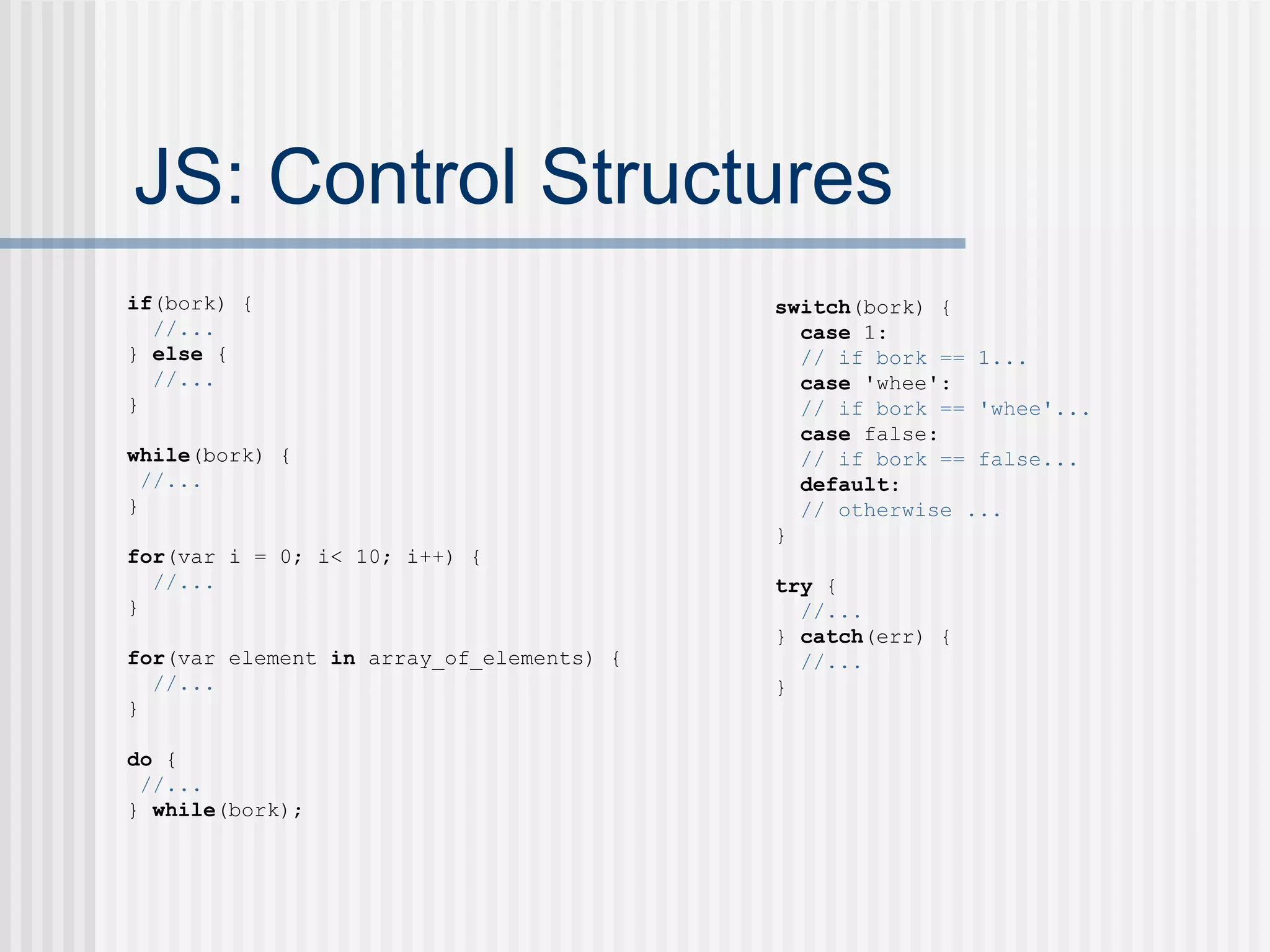 JS: Control Structures if (bork) { //... }  else  { //... } while (bork) { //... } for (var i = 0; i< 10; i++) { //... } for (var element  in  array_of_elements) { //... } do  { //... }  while (bork); switch (bork) { case  1: // if bork == 1... case  'whee': // if bork == 'whee'... case  false: // if bork == false... default : // otherwise ... } try  { //... }  catch (err) { //... } 