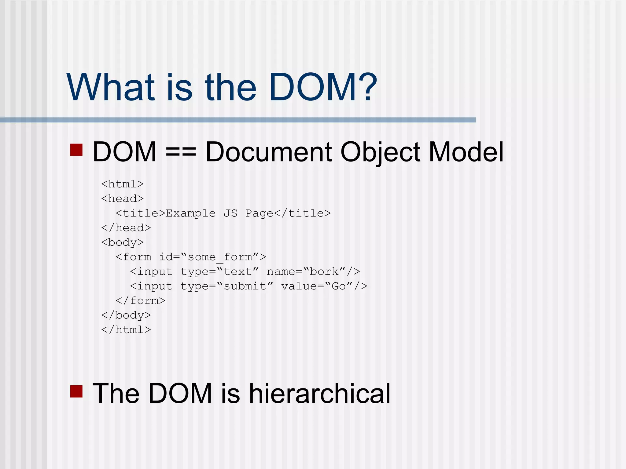 What is the DOM? DOM == Document Object Model The DOM is hierarchical <html> <head> <title>Example JS Page</title> </head> <body> <form id=“some_form”> <input type=“text” name=“bork”/> <input type=“submit” value=“Go”/> </form> </body> </html> 