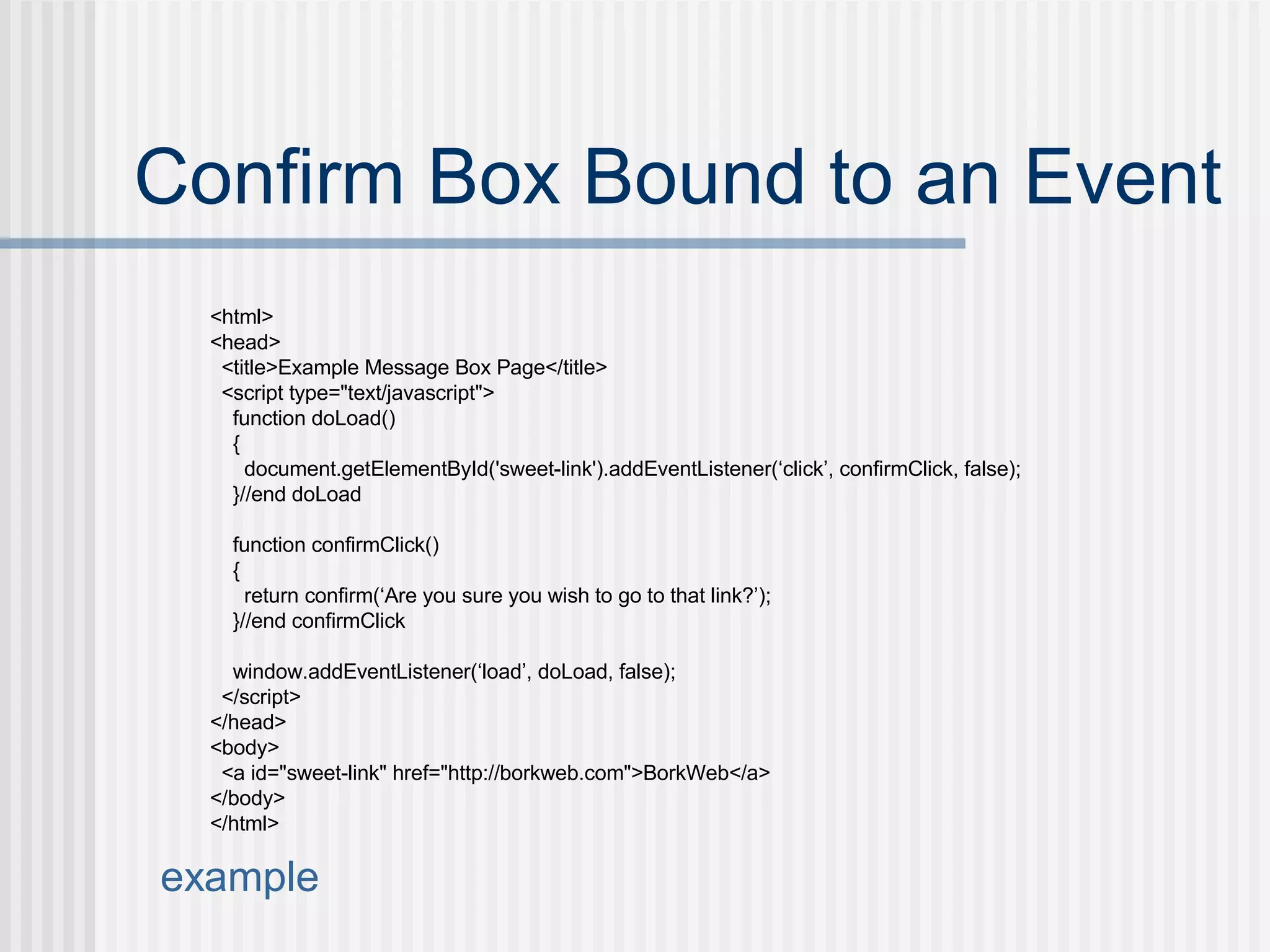 Confirm Box Bound to an Event <html> <head> <title>Example Message Box Page</title> <script type="text/javascript"> function doLoad() { document.getElementById('sweet-link').addEventListener(‘click’, confirmClick, false); }//end doLoad function confirmClick() { return confirm(‘Are you sure you wish to go to that link?’); }//end confirmClick window.addEventListener(‘load’, doLoad, false); </script> </head> <body> <a id="sweet-link" href="http://borkweb.com">BorkWeb</a> </body> </html> example 