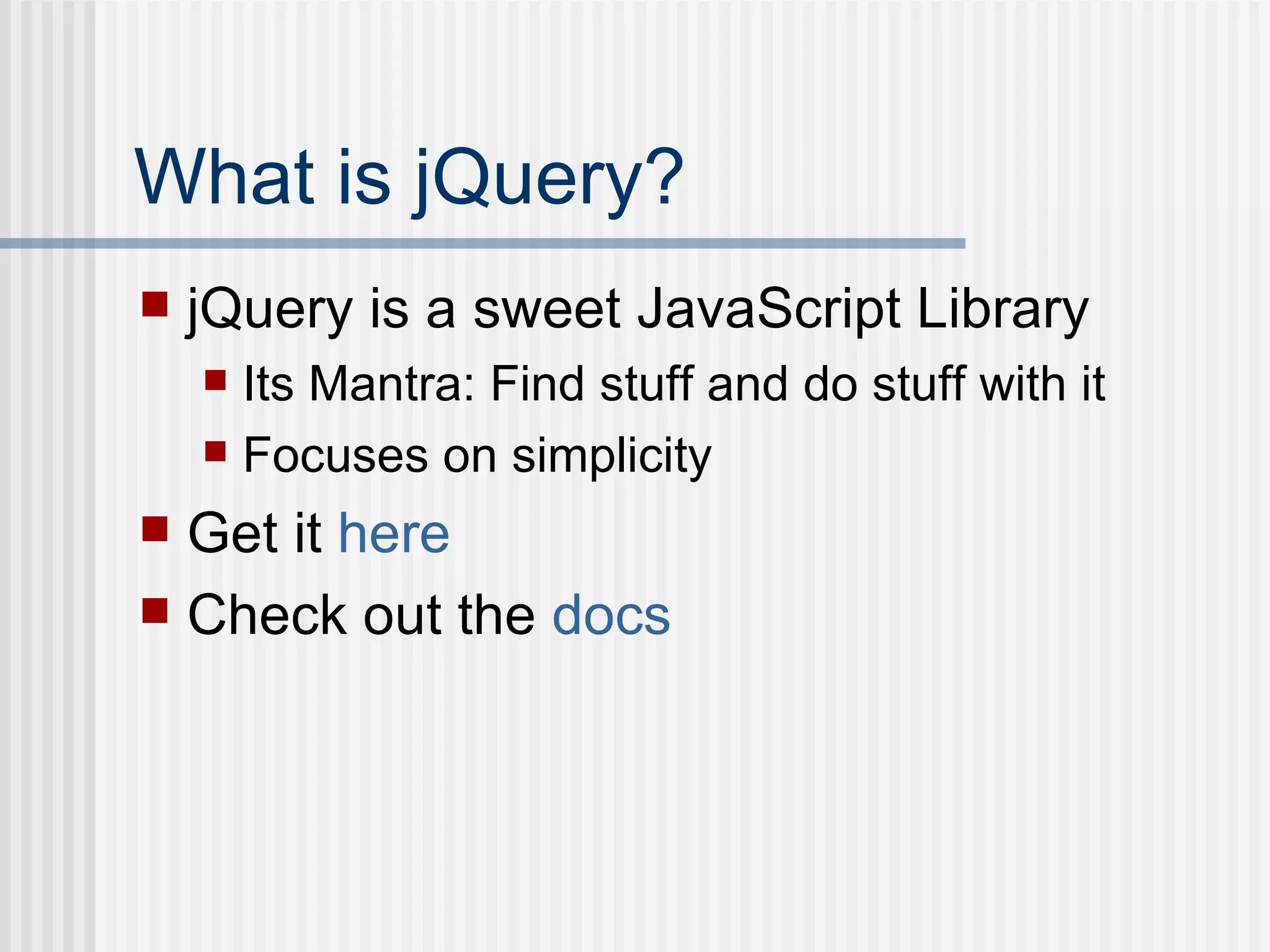 What is jQuery? jQuery is a sweet JavaScript Library Its Mantra: Find stuff and do stuff with it Focuses on simplicity Get it  here Check out the  docs 