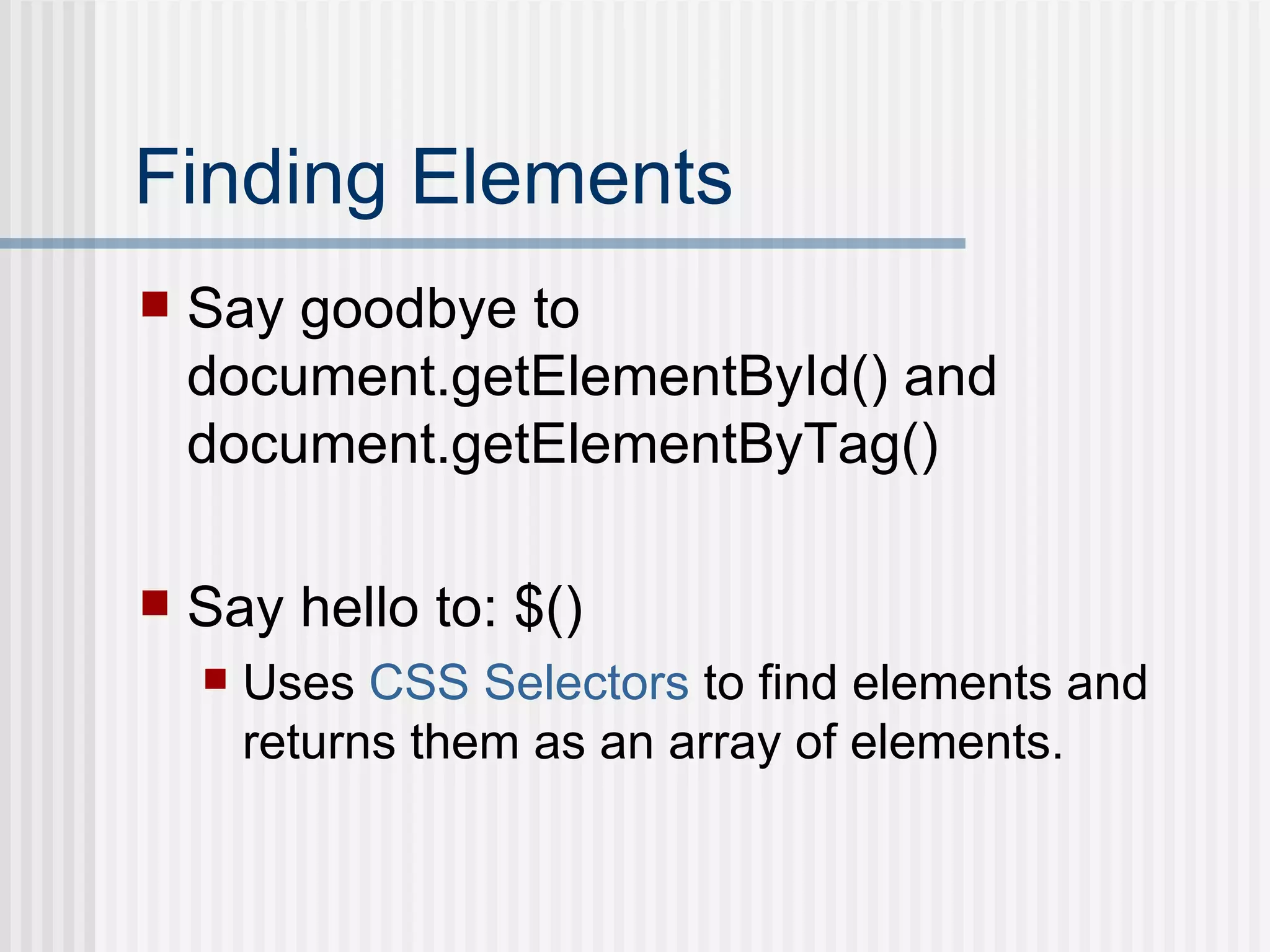 Finding Elements Say goodbye to document.getElementById() and document.getElementByTag() Say hello to: $() Uses  CSS Selectors  to find elements and returns them as an array of elements. 