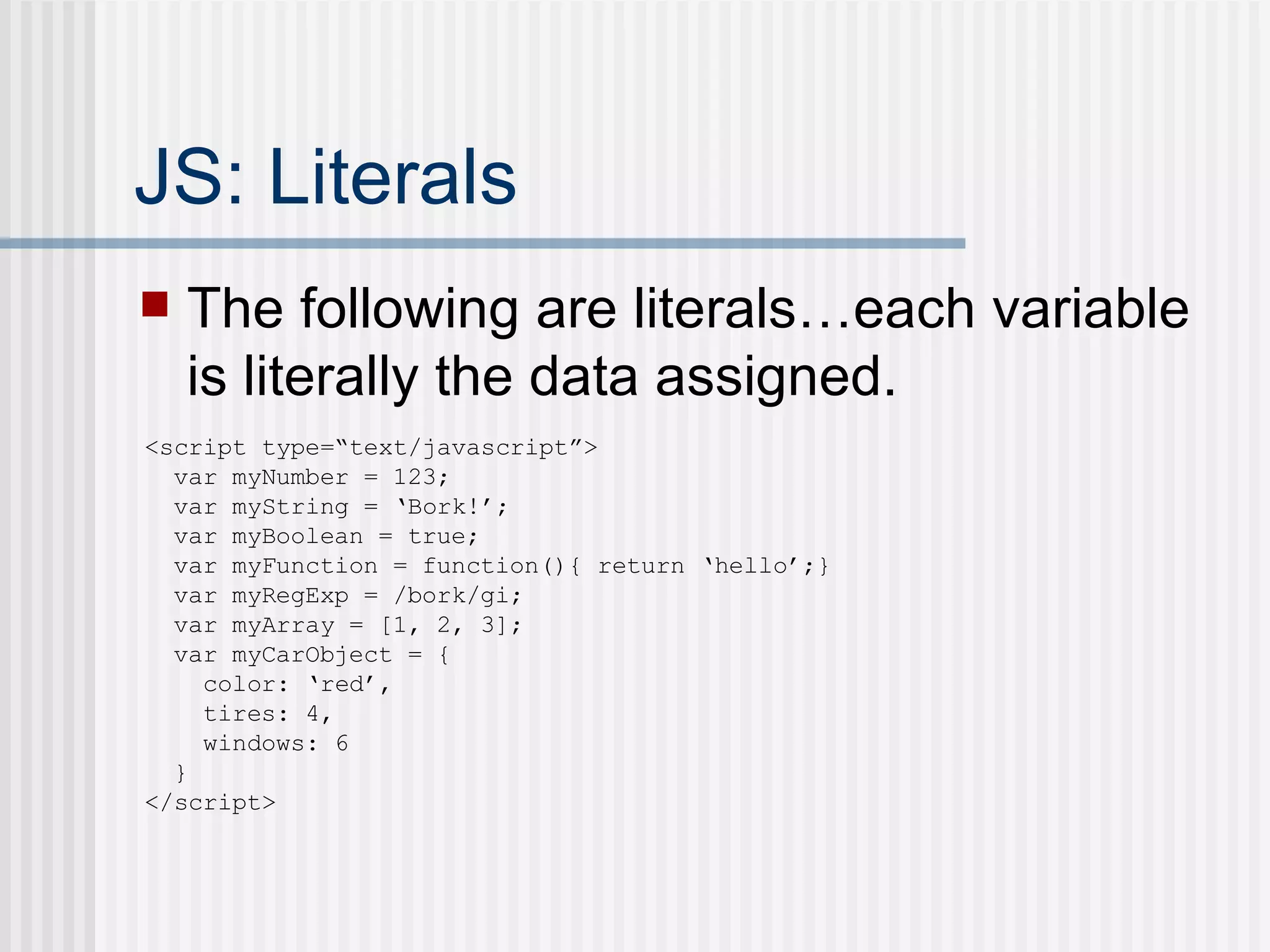 JS: Literals The following are literals…each variable is literally the data assigned. <script type=“text/javascript”> var myNumber = 123; var myString = ‘Bork!’; var myBoolean = true; var myFunction = function(){ return ‘hello’;} var myRegExp = /bork/gi; var myArray = [1, 2, 3]; var myCarObject = { color: ‘red’, tires: 4, windows: 6 } </script> 