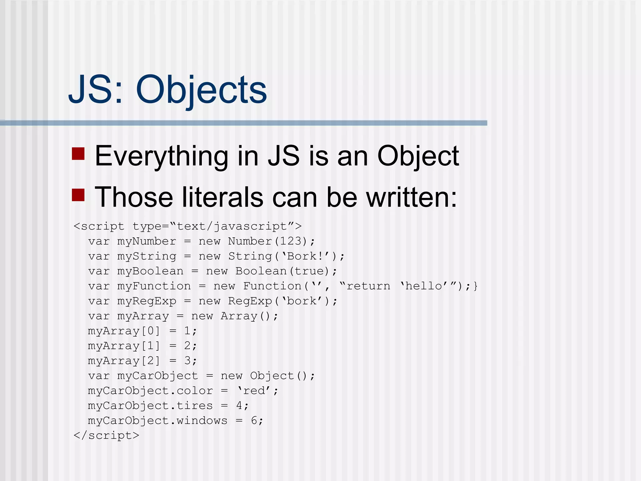 JS: Objects Everything in JS is an Object Those literals can be written: <script type=“text/javascript”> var myNumber = new Number(123); var myString = new String(‘Bork!’); var myBoolean = new Boolean(true); var myFunction = new Function(‘’, “return ‘hello’”);} var myRegExp = new RegExp(‘bork’); var myArray = new Array(); myArray[0] = 1; myArray[1] = 2; myArray[2] = 3; var myCarObject = new Object(); myCarObject.color = ‘red’; myCarObject.tires = 4; myCarObject.windows = 6; </script> 
