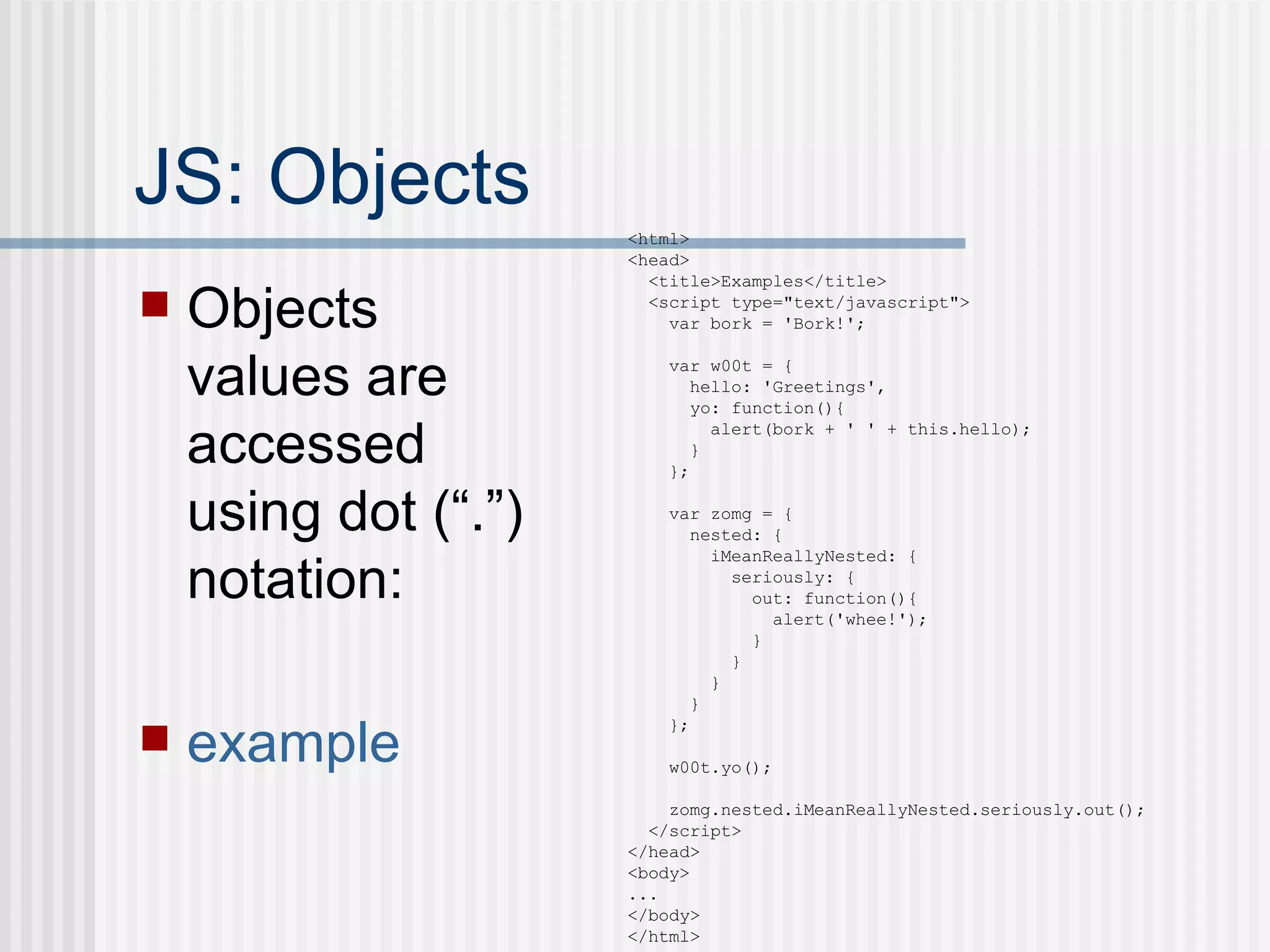 JS: Objects Objects values are accessed using dot (“.”) notation: example <html> <head> <title>Examples</title> <script type="text/javascript"> var bork = 'Bork!'; var w00t = { hello: 'Greetings', yo: function(){ alert(bork + ' ' + this.hello); } }; var zomg = { nested: { iMeanReallyNested: { seriously: { out: function(){ alert('whee!'); } } } } }; w00t.yo(); zomg.nested.iMeanReallyNested.seriously.out(); </script> </head> <body> ... </body> </html> 