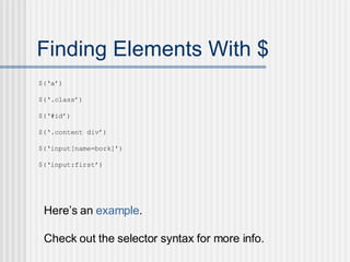Finding Elements With $ $(‘a’) $(‘.class’) $(‘#id’) $(‘.content div’) $(‘input[name=bork]’) $(‘input:first’) Here’s an  example . Check out the selector syntax for more info. 