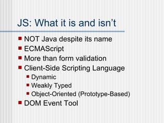 JS: What it is and isn’t NOT Java despite its name ECMAScript More than form validation Client-Side Scripting Language Dynamic Weakly Typed Object-Oriented (Prototype-Based) DOM Event Tool 