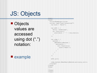 JS: Objects Objects values are accessed using dot (“.”) notation: example <html> <head> <title>Examples</title> <script type="text/javascript"> var bork = 'Bork!'; var w00t = { hello: 'Greetings', yo: function(){ alert(bork + ' ' + this.hello); } }; var zomg = { nested: { iMeanReallyNested: { seriously: { out: function(){ alert('whee!'); } } } } }; w00t.yo(); zomg.nested.iMeanReallyNested.seriously.out(); </script> </head> <body> ... </body> </html> 