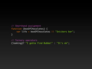 // Shorthand assignment
function (boxOfChocolates) {
    var life = boxOfChocolates || "Snickers bar";
}

// Ternary operators
(looking)? "I gotta find Bubba!" : "It's ok";
 