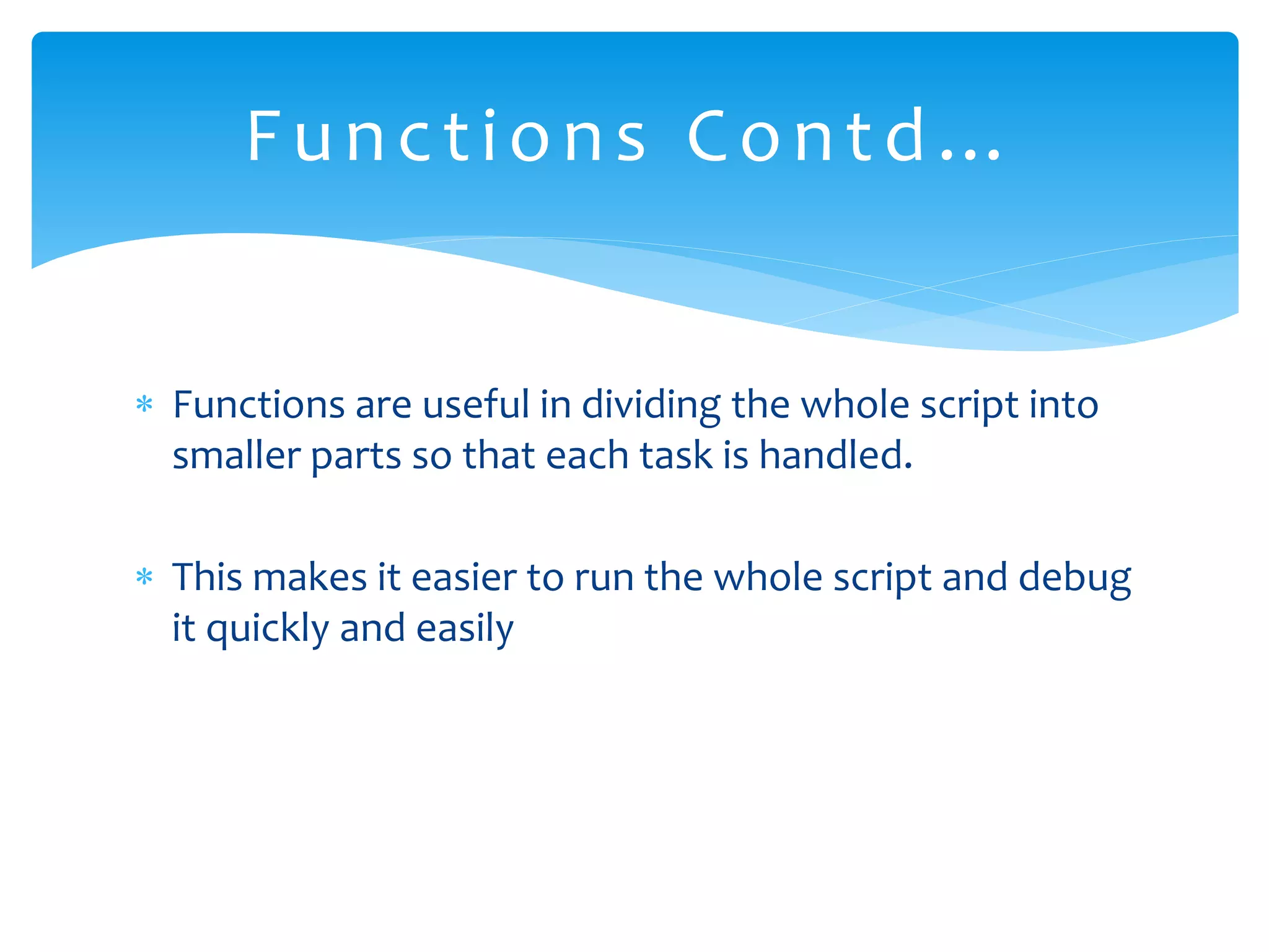  Functions are useful in dividing the whole script into smaller parts so that each task is handled.  This makes it easier to run the whole script and debug it quickly and easily Functions Contd… 