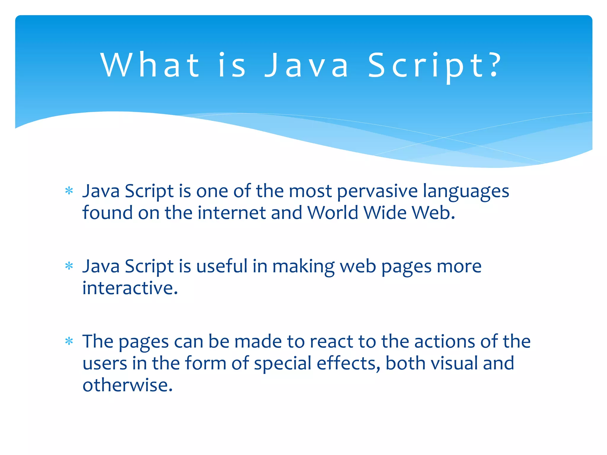  Java Script is one of the most pervasive languages found on the internet and World Wide Web.  Java Script is useful in making web pages more interactive.  The pages can be made to react to the actions of the users in the form of special effects, both visual and otherwise. What is Java Script? 